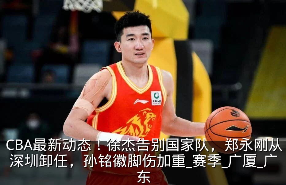 CBA最新动态！徐杰告别国家队，郑永刚从深圳卸任，孙铭徽脚伤加重_赛季_广厦_广东