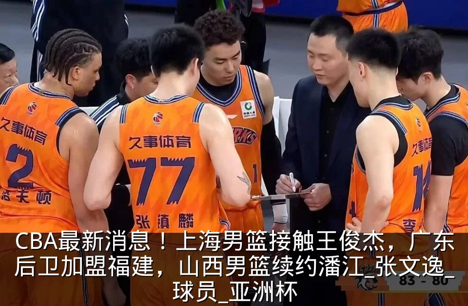 CBA最新消息！上海男篮接触王俊杰，广东后卫加盟福建，山西男篮续约潘江_张文逸_球员_亚洲杯