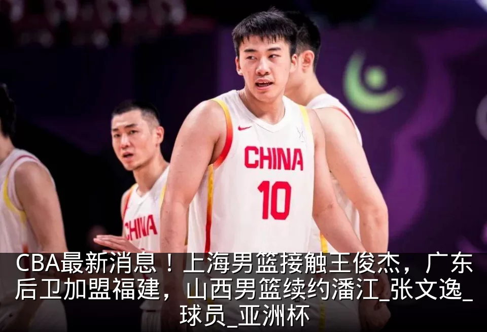 CBA最新消息！上海男篮接触王俊杰，广东后卫加盟福建，山西男篮续约潘江_张文逸_球员_亚洲杯